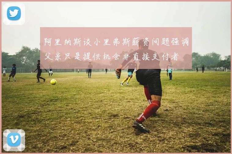 阿里纳斯谈小里弗斯薪资问题强调父亲只是提供机会非直接支付者
