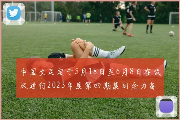 中国女足定于5月18日至6月8日在武汉进行2023年度第四期集训全力备战国际赛事