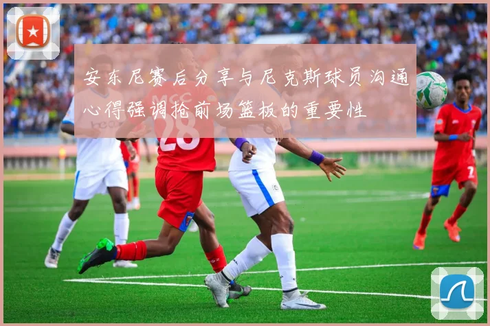安东尼赛后分享与尼克斯球员沟通心得强调抢前场篮板的重要性