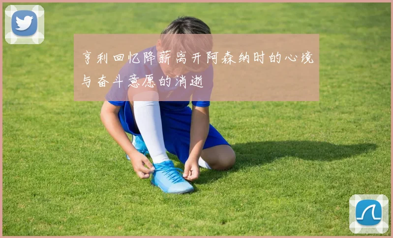 亨利回忆降薪离开阿森纳时的心境与奋斗意愿的消逝