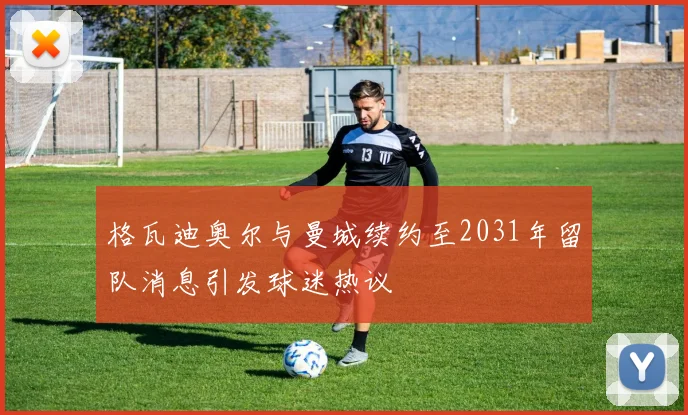 格瓦迪奥尔与曼城续约至2031年留队消息引发球迷热议