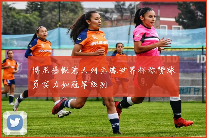 博尼感慨意大利无缘世界杯称赞球员实力如冠军级别