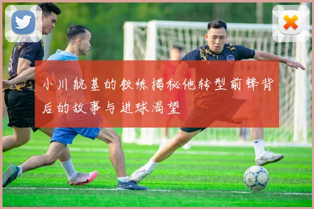 小川航基的教练揭秘他转型前锋背后的故事与进球渴望