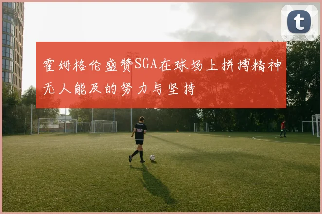霍姆格伦盛赞SGA在球场上拼搏精神无人能及的努力与坚持