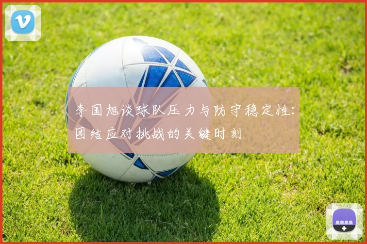 李国旭谈球队压力与防守稳定性：团结应对挑战的关键时刻