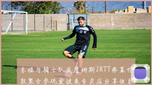 乐福与骑士队友詹姆斯JRTT弗莱伦敦聚会参观爱彼表专卖店分享快乐时光