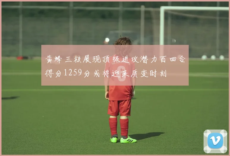 黄蜂三核展现顶级进攻潜力百回合得分1259分或将迎来质变时刻