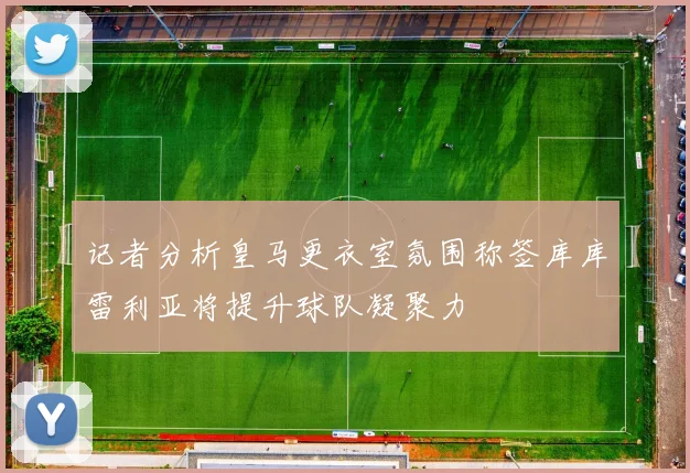 记者分析皇马更衣室氛围称签库库雷利亚将提升球队凝聚力