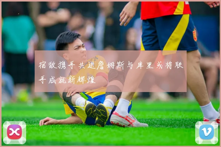 宿敌携手共进詹姆斯与库里或将联手成就新辉煌