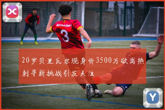 20岁贝里瓦尔现身价3500万欲离热刺寻新挑战引发关注