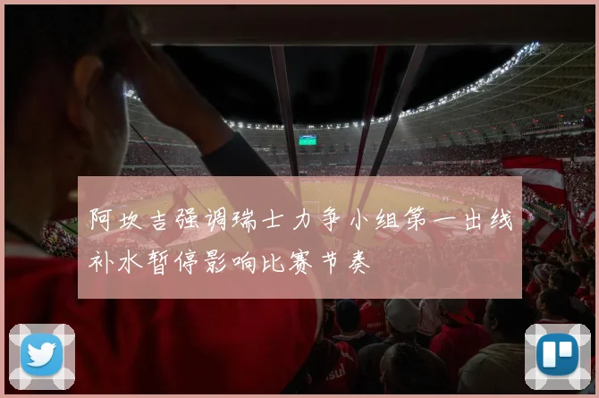 阿坎吉强调瑞士力争小组第一出线补水暂停影响比赛节奏