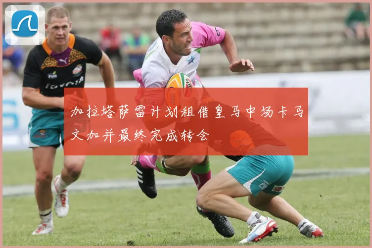加拉塔萨雷计划租借皇马中场卡马文加并最终完成转会