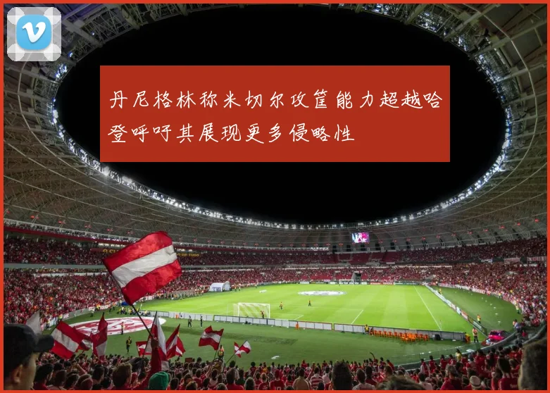 丹尼格林称米切尔攻筐能力超越哈登呼吁其展现更多侵略性