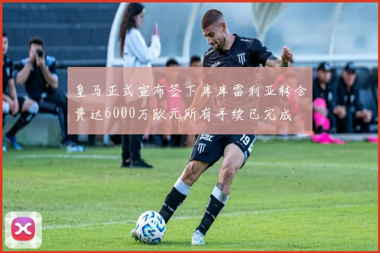 皇马正式宣布签下库库雷利亚转会费达6000万欧元所有手续已完成