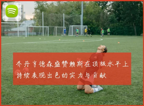 乔丹亨德森盛赞赖斯在顶级水平上持续表现出色的实力与贡献