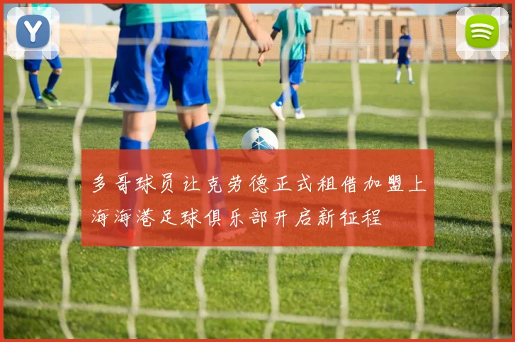 多哥球员让克劳德正式租借加盟上海海港足球俱乐部开启新征程