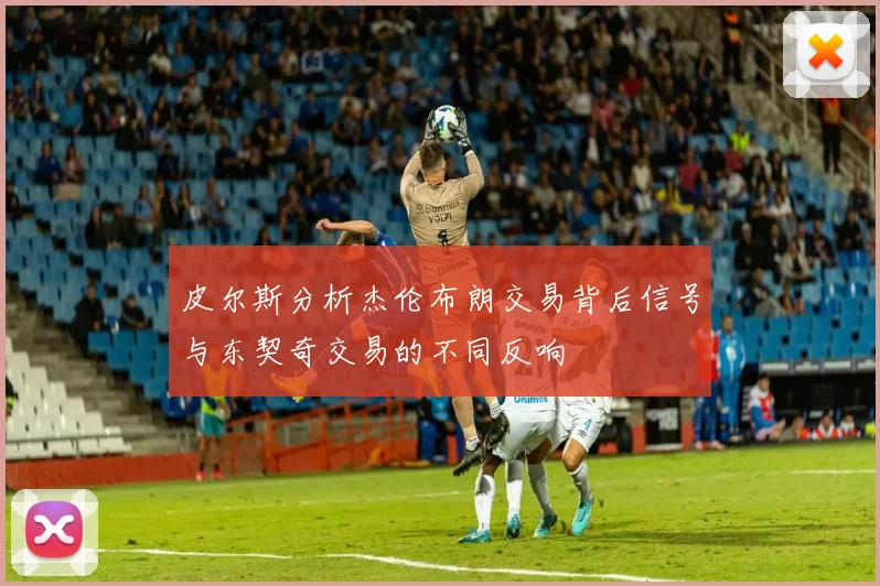 皮尔斯分析杰伦布朗交易背后信号与东契奇交易的不同反响