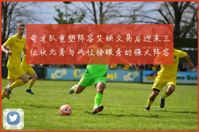 奇才队重塑阵容艾顿交易后迎来三位状元秀与两位榜眼秀的强大阵容