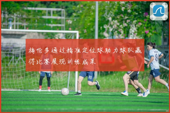 梅伦多通过精准定位球助力球队赢得比赛展现训练成果