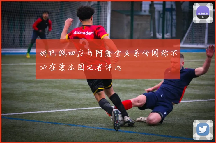 姆巴佩回应与阿隆索关系传闻称不必在意法国记者评论