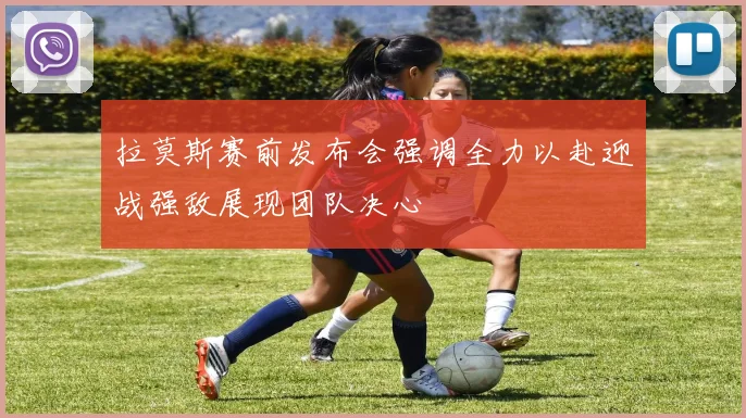 拉莫斯赛前发布会强调全力以赴迎战强敌展现团队决心