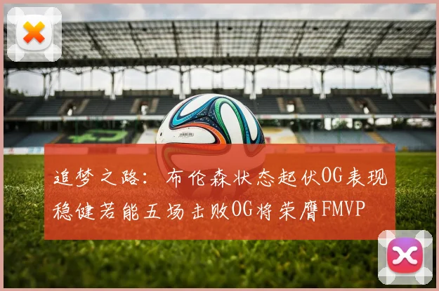 追梦之路：布伦森状态起伏OG表现稳健若能五场击败OG将荣膺FMVP