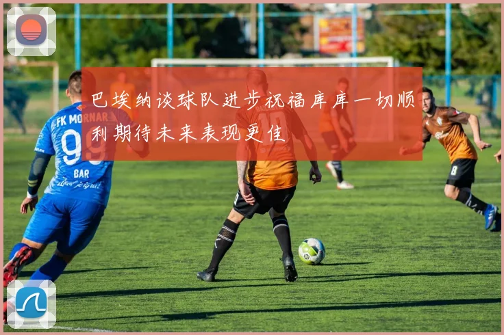 巴埃纳谈球队进步祝福库库一切顺利期待未来表现更佳