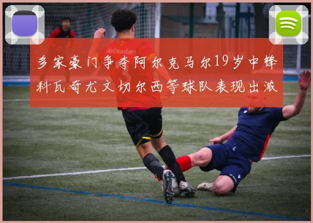 多家豪门争夺阿尔克马尔19岁中锋科瓦奇尤文切尔西等球队表现出浓厚兴趣