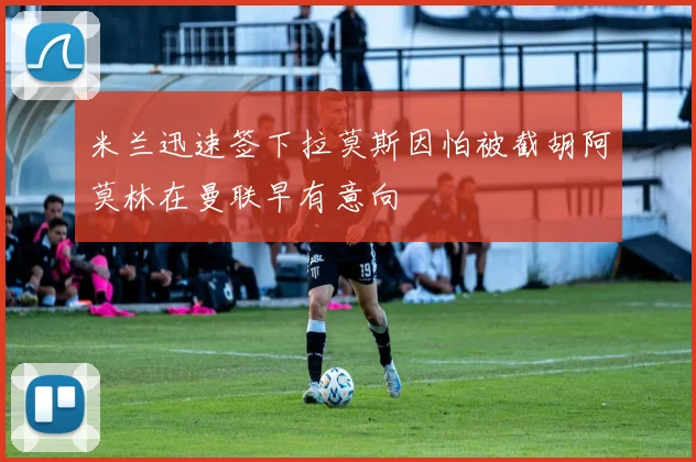 米兰迅速签下拉莫斯因怕被截胡阿莫林在曼联早有意向