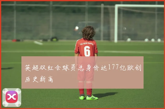 英超双红会球员总身价达177亿欧创历史新高