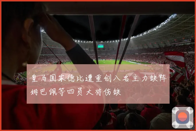 皇马国家德比遭重创八名主力缺阵姆巴佩等四员大将伤缺