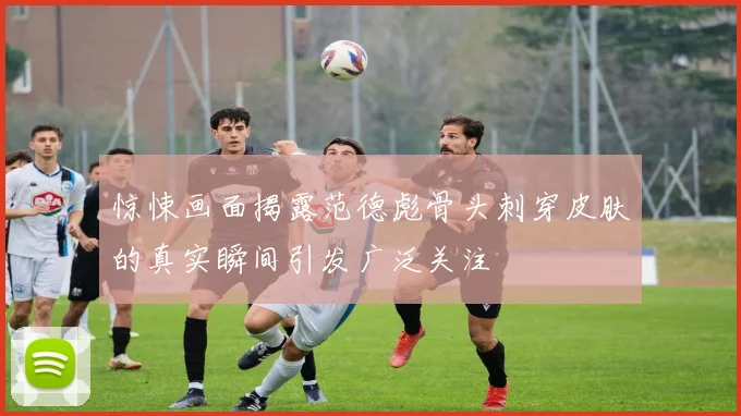 惊悚画面揭露范德彪骨头刺穿皮肤的真实瞬间引发广泛关注