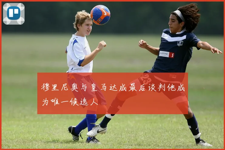 穆里尼奥与皇马达成最后谈判他成为唯一候选人