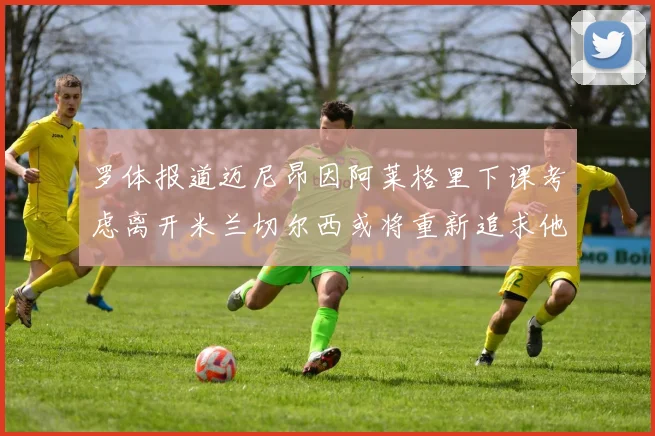 罗体报道迈尼昂因阿莱格里下课考虑离开米兰切尔西或将重新追求他