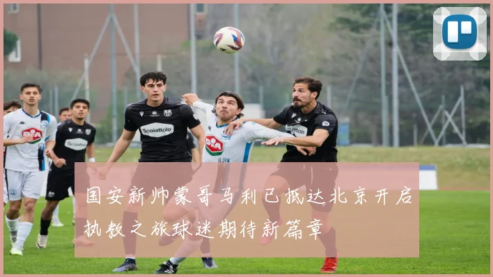 国安新帅蒙哥马利已抵达北京开启执教之旅球迷期待新篇章